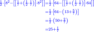 \scriptstyle{\color{blue}{\begin{align}\scriptstyle\frac{1}{2}\sdot\left[8^2-\left[\left[\frac{1}{7}+\left(\frac{1}{2}\sdot\frac{1}{7}\right)\right]\sdot8^2\right]\right]&\scriptstyle=\frac{1}{2}\sdot\left[64-\left[\left[\frac{1}{7}+\left(\frac{1}{2}\sdot\frac{1}{7}\right)\right]\sdot64\right]\right]\\&\scriptstyle=\frac{1}{2}\sdot\left[64-\left(13+\frac{5}{7}\right)\right]\\&\scriptstyle=\frac{1}{2}\sdot\left(50+\frac{2}{7}\right)\\&\scriptstyle=25+\frac{1}{7}\\\end{align}}}