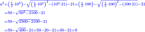 \scriptstyle{\color{blue}{\begin{align}\scriptstyle a^2&\scriptstyle=\left(\frac{1}{2}\sdot10^2\right)-\sqrt{\left(\frac{1}{2}\sdot10^2\right)^2-\left(10^2\sdot21\right)}-21=\left(\frac{1}{2}\sdot100\right)-\sqrt{\left(\frac{1}{2}\sdot100\right)^2-\left(100\sdot21\right)}-21\\&\scriptstyle=50-\sqrt{50^2-2100}-21\\&\scriptstyle=50-\sqrt{2500- 2100}-21\\&\scriptstyle=50-\sqrt{400}-21=50-20-21=30-21=9\\\end{align}}}