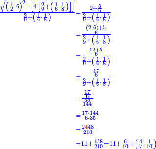 \scriptstyle{\color{blue}{\begin{align}\scriptstyle\frac{\sqrt{\left(\frac{1}{2}\sdot6\right)^2-\left[4\sdot\left[\frac{2}{9}+\left(\frac{1}{6}\sdot\frac{1}{8}\right)\right]\right]}}{\frac{2}{9}+\left(\frac{1}{6}\sdot\frac{1}{8}\right)}&\scriptstyle=\frac{2+\frac{5}{6}}{\frac{2}{9}+\left(\frac{1}{6}\sdot\frac{1}{8}\right)}\\&\scriptstyle=\frac{\frac{\left(2\sdot6\right)+5}{6}}{\frac{2}{9}+\left(\frac{1}{6}\sdot\frac{1}{8}\right)}\\&\scriptstyle=\frac{\frac{12+5}{6}}{\frac{2}{9}+\left(\frac{1}{6}\sdot\frac{1}{8}\right)}\\&\scriptstyle=\frac{\frac{17}{6}}{\frac{2}{9}+\left(\frac{1}{6}\sdot\frac{1}{8}\right)}\\&\scriptstyle=\frac{\frac{17}{6}}{\frac{35}{144}}\\&\scriptstyle=\frac{17\sdot144}{6\sdot35}\\&\scriptstyle=\frac{2{\color{red}{4}}48}{210}\\&\scriptstyle=11+\frac{138}{210}=11+\frac{6}{10}+\left(\frac{4}{7}\sdot\frac{1}{10}\right)\\\end{align}}}