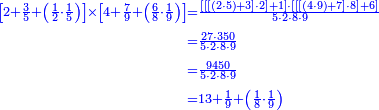 {\color{blue}{\begin{align}\scriptstyle\left[2+\frac{3}{5}+\left(\frac{1}{2}\sdot\frac{1}{5}\right)\right]\times\left[4+\frac{7}{9}+\left(\frac{6}{8}\sdot\frac{1}{9}\right)\right]&\scriptstyle=\frac{\left[\left[\left[\left(2\sdot5\right)+3\right]\sdot2\right]+1\right]\sdot\left[\left[\left[\left(4\sdot9\right)+7\right]\sdot8\right]+6\right]}{5\sdot2\sdot8\sdot9}\\&\scriptstyle=\frac{27\sdot350}{5\sdot2\sdot8\sdot9}\\&\scriptstyle=\frac{9450}{5\sdot2\sdot8\sdot9}\\&\scriptstyle=13+\frac{1}{9}+\left(\frac{1}{8}\sdot\frac{1}{9}\right)\\\end{align}}}