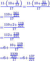 \scriptstyle{\color{blue}{\begin{align}&\scriptstyle\frac{11\sdot\left(10+\frac{3}{13}\right)}{17}=\frac{11\sdot\left(10+\frac{51}{221}\right)}{17}\\&\scriptstyle=\frac{110+\frac{561}{221}}{17}\\&\scriptstyle=\frac{110+2+\frac{119}{221}}{17}\\&\scriptstyle=\frac{112+\frac{119}{221}}{17}\\&\scriptstyle=6+\frac{10+\frac{119}{221}}{17}\\&\scriptstyle=6+\frac{\frac{2329}{221}}{17}=6+\frac{137}{221}\\\end{align}}}