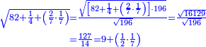 \scriptstyle{\color{blue}{\begin{align}\scriptstyle\sqrt{82+\frac{1}{4}+\left(\frac{2}{7}\sdot\frac{1}{7}\right)}&\scriptstyle=\frac{\sqrt{\left[82+\frac{1}{4}+\left(\frac{2}{7}\sdot\frac{1}{7}\right)\right]\sdot196}}{\sqrt{196}}=\frac{\sqrt{16129}}{\sqrt{196}}\\&\scriptstyle=\frac{127}{14}=9+\left(\frac{1}{2}\sdot\frac{1}{7}\right)\\\end{align}}}