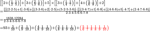 \begin{align}&\scriptstyle\left[\left[2+\left(\frac{1}{2}\sdot\frac{1}{5}\right)\right]+\left[3+\left(\frac{2}{3}\sdot\frac{1}{6}\right)\right]+5\right]\times\left[\left[3+\left(\frac{1}{4}\sdot\frac{1}{7}\right)\right]+\left[4+\left(\frac{5}{6}\sdot\frac{1}{8}\right)\right]+2\right]\\&\scriptstyle=\frac{\left[\left[\left[\left(2\sdot2\sdot5\right)+1\right]\sdot3\sdot6\right]+\left[\left[\left(3\sdot3\sdot6\right)+2\right]\sdot2\sdot5\right]+\left(5\sdot2\sdot5\sdot3\sdot6\right)\right]\sdot\left[\left[\left[\left(3\sdot4\sdot7\right)+1\right]\sdot6\sdot8\right]+\left[\left[\left(4\sdot6\sdot8\right)+5\right]\sdot4\sdot7\right]+\left(2\sdot4\sdot7\sdot6\sdot8\right)\right]}{2\sdot3\sdot4\sdot5\sdot6\sdot6\sdot7\sdot8}\\&\scriptstyle=\frac{1838\sdot12284}{2\sdot3\sdot4\sdot5\sdot6\sdot6\sdot7\sdot8}\\&\scriptstyle=93+\frac{3}{10}+\left(\frac{2}{9}\sdot\frac{1}{10}\right)+\left(\frac{4}{8}\sdot\frac{1}{9}\sdot\frac{1}{10}\right)+\left(\frac{3}{8}\sdot\frac{1}{8}\sdot\frac{1}{9}\sdot\frac{1}{10}\right)+\color{red}{\left(\frac{5}{6}\sdot\frac{1}{7}\sdot\frac{1}{8}\sdot\frac{1}{8}\sdot\frac{1}{9}\sdot\frac{1}{10}\right)}\\\end{align}