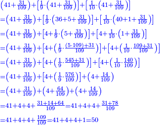 \scriptstyle{\color{blue}{\begin{align}&\scriptstyle\left(41+\frac{31}{109}\right)+\left[\frac{1}{9}\sdot\left(41+\frac{31}{109}\right)\right]+\left[\frac{1}{10}\sdot\left(41+\frac{31}{109}\right)\right]\\&\scriptstyle=\left(41+\frac{31}{109}\right)+\left[\frac{1}{9}\sdot\left(36+5+\frac{31}{109}\right)\right]+\left[\frac{1}{10}\sdot\left(40+1+\frac{31}{109}\right)\right]\\&\scriptstyle=\left(41+\frac{31}{109}\right)+\left[4+\frac{1}{9}\sdot\left(5+\frac{31}{109}\right)\right]+\left[4+\frac{1}{10}\sdot\left(1+\frac{31}{109}\right)\right]\\&\scriptstyle=\left(41+\frac{31}{109}\right)+\left[4+\left(\frac{1}{9}\sdot\frac{\left(5\sdot109\right)+31}{109}\right)\right]+\left[4+\left(\frac{1}{10}\sdot\frac{109+31}{109}\right)\right]\\&\scriptstyle=\left(41+\frac{31}{109}\right)+\left[4+\left(\frac{1}{9}\sdot\frac{545+31}{109}\right)\right]+\left[4+\left(\frac{1}{10}\sdot\frac{140}{109}\right)\right]\\&\scriptstyle=\left(41+\frac{31}{109}\right)+\left[4+\left(\frac{1}{9}\sdot\frac{576}{109}\right)\right]+\left(4+\frac{14}{109}\right)\\&\scriptstyle=\left(41+\frac{31}{109}\right)+\left(4+\frac{64}{109}\right)+\left(4+\frac{14}{109}\right)\\&\scriptstyle=41+4+4+\frac{31+14+64}{109}=41+4+4+\frac{31+78}{109}\\&\scriptstyle=41+4+4+\frac{109}{109}=41+4+4+1=50\\\end{align}}}