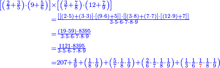 {\color{blue}{\begin{align}\scriptstyle\left[\left(\frac{2}{3}+\frac{3}{5}\right)\sdot\left(9+\frac{5}{6}\right)\right]&\scriptstyle\times\left[\left(\frac{3}{7}+\frac{7}{8}\right)\sdot\left(12+\frac{7}{9}\right)\right]\\&\scriptstyle=\frac{\left[\left[\left(2\sdot5\right)+\left(3\sdot3\right)\right]\sdot\left[\left(9\sdot6\right)+5\right]\right]\sdot\left[\left[\left(3\sdot8\right)+\left(7\sdot7\right)\right]\sdot\left[\left(12\sdot9\right)+7\right]\right]}{3\sdot5\sdot6\sdot7\sdot8\sdot9}\\&\scriptstyle=\frac{\left(19\sdot59\right)\sdot8395}{3\sdot5\sdot6\sdot7\sdot8\sdot9}\\&\scriptstyle=\frac{1121\sdot8395}{3\sdot5\sdot6\sdot7\sdot8\sdot9}\\&\scriptstyle=207+\frac{4}{9}+\left(\frac{1}{8}\sdot\frac{1}{9}\right)+\left(\frac{5}{7}\sdot\frac{1}{8}\sdot\frac{1}{9}\right)+\left(\frac{2}{6}\sdot\frac{1}{7}\sdot\frac{1}{8}\sdot\frac{1}{9}\right)+\left(\frac{1}{3}\sdot\frac{1}{6}\sdot\frac{1}{{\color{red}{7}}}\sdot\frac{1}{8}\sdot\frac{1}{9}\right)\\\end{align}}}