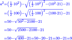 \scriptstyle{\color{blue}{\begin{align}\scriptstyle a^2&\scriptstyle=\left(\frac{1}{2}\sdot10^2\right)-\sqrt{\left(\frac{1}{2}\sdot10^2\right)^2-\left(10^2\sdot21\right)}-21\\&\scriptstyle=\left(\frac{1}{2}\sdot100\right)-\sqrt{\left(\frac{1}{2}\sdot100\right)^2-\left(100\sdot21\right)}-21\\&\scriptstyle=50-\sqrt{50^2-2100}-21\\&\scriptstyle=50-\sqrt{2500- 2100}-21\\&\scriptstyle=50-\sqrt{400}-21=50-20-21=30-21=9\\\end{align}}}