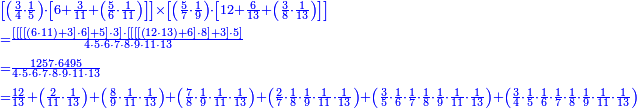 {\color{blue}{\begin{align}&\scriptstyle\left[\left(\frac{3}{4}\sdot\frac{1}{5}\right)\sdot\left[6+\frac{3}{11}+\left(\frac{5}{6}\sdot\frac{1}{11}\right)\right]\right]\times\left[\left(\frac{5}{7}\sdot\frac{1}{9}\right)\sdot\left[12+\frac{6}{13}+\left(\frac{3}{8}\sdot\frac{1}{13}\right)\right]\right]\\&\scriptstyle=\frac{\left[\left[\left[\left[\left(6\sdot11\right)+3\right]\sdot6\right]+5\right]\sdot3\right]\sdot\left[\left[\left[\left[\left(12\sdot13\right)+6\right]\sdot8\right]+3\right]\sdot5\right]}{4\sdot5\sdot6\sdot7\sdot8\sdot9\sdot11\sdot13}\\&\scriptstyle=\frac{1257\sdot6495}{4\sdot5\sdot6\sdot7\sdot8\sdot9\sdot11\sdot13}\\&\scriptstyle=\frac{12}{13}+\left(\frac{2}{11}\sdot\frac{1}{13}\right)+\left(\frac{8}{9}\sdot\frac{1}{11}\sdot\frac{1}{13}\right)+\left(\frac{7}{8}\sdot\frac{1}{9}\sdot\frac{1}{11}\sdot\frac{1}{13}\right)+\left(\frac{2}{7}\sdot\frac{1}{8}\sdot\frac{1}{9}\sdot\frac{1}{11}\sdot\frac{1}{13}\right)+\left(\frac{3}{5}\sdot\frac{1}{6}\sdot\frac{1}{7}\sdot\frac{1}{8}\sdot\frac{1}{9}\sdot\frac{1}{11}\sdot\frac{1}{13}\right)+\left(\frac{3}{4}\sdot\frac{1}{5}\sdot\frac{1}{6}\sdot\frac{1}{7}\sdot\frac{1}{8}\sdot\frac{1}{9}\sdot\frac{1}{11}\sdot\frac{1}{13}\right)\\\end{align}}}