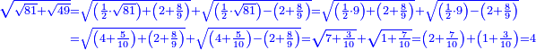 \scriptstyle{\color{blue}{\begin{align}\scriptstyle\sqrt{\sqrt{81}+\sqrt{49}}&\scriptstyle=\sqrt{\left(\frac{1}{2}\sdot\sqrt{81}\right)+\left(2+\frac{8}{9}\right)}+\sqrt{\left(\frac{1}{2}\sdot\sqrt{81}\right)-\left(2+\frac{8}{9}\right)}=\sqrt{\left(\frac{1}{2}\sdot9\right)+\left(2+\frac{8}{9}\right)}+\sqrt{\left(\frac{1}{2}\sdot9\right)-\left(2+\frac{8}{9}\right)}\\&\scriptstyle=\sqrt{\left(4+\frac{5}{10}\right)+\left(2+\frac{8}{9}\right)}+\sqrt{\left(4+\frac{5}{10}\right)-\left(2+\frac{8}{9}\right)}=\sqrt{7+\frac{3}{10}}+\sqrt{1+\frac{7}{10}}=\left(2+\frac{7}{10}\right)+\left(1+\frac{3}{10}\right)=4\\\end{align}}}