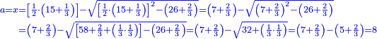 \scriptstyle{\color{blue}{\begin{align}\scriptstyle a=x&\scriptstyle=\left[\frac{1}{2}\sdot\left(15+\frac{1}{3}\right)\right]-\sqrt{\left[\frac{1}{2}\sdot\left(15+\frac{1}{3}\right)\right]^2-\left(26+\frac{2}{3}\right)}=\left(7+\frac{2}{3}\right)-\sqrt{\left(7+\frac{2}{3}\right)^2-\left(26+\frac{2}{3}\right)}\\&\scriptstyle=\left(7+\frac{2}{3}\right)-\sqrt{\left[58+\frac{2}{3}+\left(\frac{1}{3}\sdot\frac{1}{3}\right)\right]-\left(26+\frac{2}{3}\right)}=\left(7+\frac{2}{3}\right)-\sqrt{32+\left(\frac{1}{3}\sdot\frac{1}{3}\right)}=\left(7+\frac{2}{3}\right)-\left(5+\frac{2}{3}\right)=8\\\end{align}}}