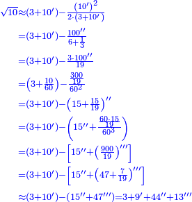 \scriptstyle{\color{blue}{\begin{align}\scriptstyle\sqrt{10}&\scriptstyle\approx\left(3+10^\prime\right)-\frac{\left(10^\prime\right)^2}{2\sdot\left(3+10^\prime\right)}\\&\scriptstyle=\left(3+10^\prime\right)-\frac{100^{\prime\prime}}{6+\frac{1}{3}}\\&\scriptstyle=\left(3+10^\prime\right)-\frac{3\sdot100^{\prime\prime}}{19}\\&\scriptstyle=\left(3+\frac{10}{60}\right)-\frac{\frac{300}{19}}{60^2}\\&\scriptstyle=\left(3+10^\prime\right)-\left(15+\frac{15}{19}\right)^{\prime\prime}\\&\scriptstyle=\left(3+10^\prime\right)-\left(15^{\prime\prime}+\frac{\frac{60\sdot15}{19}}{60^3}\right)\\&\scriptstyle=\left(3+10^\prime\right)-\left[15^{\prime\prime}+\left(\frac{900}{19}\right)^{\prime\prime\prime}\right]\\&\scriptstyle=\left(3+10^\prime\right)-\left[15^{\prime\prime}+\left(47+\frac{7}{19}\right)^{\prime\prime\prime}\right]\\&\scriptstyle\approx\left(3+10^\prime\right)-\left(15^{\prime\prime}+47^{\prime\prime\prime}\right)=3+9^\prime+44^{\prime\prime}+13^{\prime\prime\prime}\\\end{align}}}