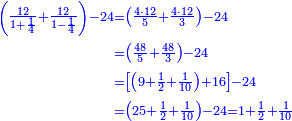 \scriptstyle{\color{blue}{\begin{align}\scriptstyle\left(\frac{12}{1+\frac{1}{4}}+\frac{12}{1-\frac{1}{4}}\right)-24&\scriptstyle=\left(\frac{4\sdot12}{5}+\frac{4\sdot12}{3}\right)-24\\&\scriptstyle=\left(\frac{48}{5}+\frac{48}{3}\right)-24\\&\scriptstyle=\left[\left(9+\frac{1}{2}+\frac{1}{10}\right)+16\right]-24\\&\scriptstyle=\left(25+\frac{1}{2}+\frac{1}{10}\right)-24=1+\frac{1}{2}+\frac{1}{10}\\\end{align}}}