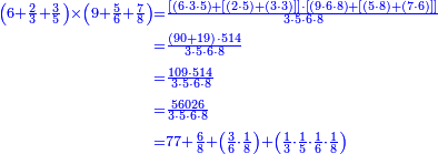 {\color{blue}{\begin{align}\scriptstyle\left(6+\frac{2}{3}+\frac{3}{5}\right)\times\left(9+\frac{5}{6}+\frac{7}{8}\right)&\scriptstyle=\frac{\left[\left(6\sdot3\sdot5\right)+\left[\left(2\sdot5\right)+\left(3\sdot3\right)\right]\right]\sdot\left[\left(9\sdot6\sdot8\right)+\left[\left(5\sdot8\right)+\left(7\sdot6\right)\right]\right]}{3\sdot5\sdot6\sdot8}\\&\scriptstyle=\frac{\left(90+19\right)\sdot514}{3\sdot5\sdot6\sdot8}\\&\scriptstyle=\frac{109\sdot514}{3\sdot5\sdot6\sdot8}\\&\scriptstyle=\frac{56026}{3\sdot5\sdot6\sdot8}\\&\scriptstyle=77+\frac{6}{8}+\left(\frac{3}{6}\sdot\frac{1}{8}\right)+\left(\frac{1}{3}\sdot\frac{1}{5}\sdot\frac{1}{6}\sdot\frac{1}{8}\right)\\\end{align}}}