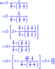 {\color{blue}{\begin{align}\scriptstyle a&\scriptstyle=2\sdot\frac{1}{\frac{2}{7}+\left(\frac{2}{5}\sdot\frac{1}{7}\right)}\\&\scriptstyle=2\sdot\frac{\frac{7}{7}}{\frac{2}{7}+\left(\frac{2}{5}\sdot\frac{1}{7}\right)}\\&\scriptstyle=2\sdot\left[2+\frac{\frac{2}{7}+\left(\frac{1}{5}\sdot\frac{1}{7}\right)}{\frac{2}{7}+\left(\frac{2}{5}\sdot\frac{1}{7}\right)}\right]\\&\scriptstyle=4+\frac{\frac{4}{7}+\left(\frac{2}{5}\sdot\frac{1}{7}\right)}{\frac{2}{7}+\left(\frac{2}{5}\sdot\frac{1}{7}\right)}\\&\scriptstyle=4+\left[1+\frac{\frac{10}{5}\sdot\frac{1}{7}}{\frac{2}{7}+\left(\frac{2}{5}\sdot\frac{1}{7}\right)}\right]=5+\frac{10}{12}\\\end{align}}}