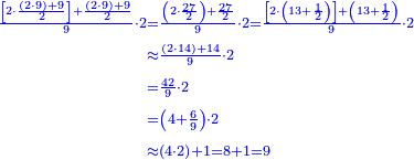 \scriptstyle{\color{blue}{\begin{align}\scriptstyle\frac{\left[2\sdot\frac{\left(2\sdot9\right)+9}{2}\right]+\frac{\left(2\sdot9\right)+9}{2}}{9}\sdot2&\scriptstyle=\frac{\left(2\sdot\frac{27}{2}\right)+\frac{27}{2}}{9}\sdot2=\frac{\left[2\sdot\left(13+\frac{1}{2}\right)\right]+\left(13+\frac{1}{2}\right)}{9}\sdot2\\&\scriptstyle\approx\frac{\left(2\sdot14\right)+14}{9}\sdot2\\&\scriptstyle=\frac{42}{9}\sdot2\\&\scriptstyle=\left(4+\frac{6}{9}\right)\sdot2\\&\scriptstyle\approx\left(4\sdot2\right)+1=8+1=9\\\end{align}}}