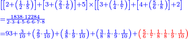 {\color{blue}{\begin{align}&\scriptstyle\left[\left[2+\left(\frac{1}{2}\sdot\frac{1}{5}\right)\right]+\left[3+\left(\frac{2}{3}\sdot\frac{1}{6}\right)\right]+5\right]\times\left[\left[3+\left(\frac{1}{4}\sdot\frac{1}{7}\right)\right]+\left[4+\left(\frac{5}{6}\sdot\frac{1}{8}\right)\right]+2\right]\\&\scriptstyle=\frac{1838\sdot12284}{2\sdot3\sdot4\sdot5\sdot6\sdot6\sdot7\sdot8}\\&\scriptstyle=93+\frac{3}{10}+\left(\frac{2}{9}\sdot\frac{1}{10}\right)+\left(\frac{4}{8}\sdot\frac{1}{9}\sdot\frac{1}{10}\right)+\left(\frac{3}{8}\sdot\frac{1}{8}\sdot\frac{1}{9}\sdot\frac{1}{10}\right)+\color{red}{\left(\frac{5}{6}\sdot\frac{1}{7}\sdot\frac{1}{8}\sdot\frac{1}{8}\sdot\frac{1}{9}\sdot\frac{1}{10}\right)}\\\end{align}}}