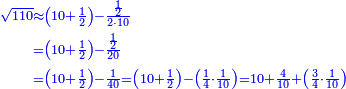 \scriptstyle{\color{blue}{\begin{align}\scriptstyle\sqrt{110}&\scriptstyle\approx\left(10+\frac{1}{2}\right)-\frac{\frac{1}{2}}{2\sdot10}\\&\scriptstyle=\left(10+\frac{1}{2}\right)-\frac{\frac{1}{2}}{20}\\&\scriptstyle=\left(10+\frac{1}{2}\right)-\frac{1}{40}=\left(10+\frac{1}{2}\right)-\left(\frac{1}{4}\sdot\frac{1}{10}\right)=10+\frac{4}{10}+\left(\frac{3}{4}\sdot\frac{1}{10}\right)\\\end{align}}}