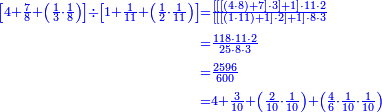 {\color{blue}{\begin{align}\scriptstyle\left[4+\frac{7}{8}+\left(\frac{1}{3}\sdot\frac{1}{8}\right)\right]\div\left[1+\frac{1}{11}+\left(\frac{1}{2}\sdot\frac{1}{11}\right)\right]&\scriptstyle=\frac{\left[\left[\left[\left(4\sdot8\right)+7\right]\sdot3\right]+1\right]\sdot11\sdot2}{\left[\left[\left[\left(1\sdot11\right)+1\right]\sdot2\right]+1\right]\sdot8\sdot3}\\&\scriptstyle=\frac{118\sdot11\sdot2}{25\sdot8\sdot3}\\&\scriptstyle=\frac{2596}{600}\\&\scriptstyle=4+\frac{3}{10}+\left(\frac{2}{10}\sdot\frac{1}{10}\right)+\left(\frac{4}{6}\sdot\frac{1}{10}\sdot\frac{1}{10}\right)\\\end{align}}}