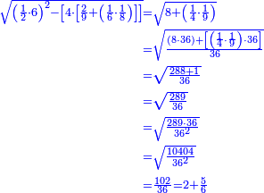 \scriptstyle{\color{blue}{\begin{align}\scriptstyle\sqrt{\left(\frac{1}{2}\sdot6\right)^2-\left[4\sdot\left[\frac{2}{9}+\left(\frac{1}{6}\sdot\frac{1}{8}\right)\right]\right]}&\scriptstyle=\sqrt{8+\left(\frac{1}{4}\sdot\frac{1}{9}\right)}\\&\scriptstyle=\sqrt{\frac{\left(8\sdot36\right)+\left[\left(\frac{1}{4}\sdot\frac{1}{9}\right)\sdot36\right]}{36}}\\&\scriptstyle=\sqrt{\frac{288+1}{36}}\\&\scriptstyle=\sqrt{\frac{289}{36}}\\&\scriptstyle=\sqrt{\frac{289\sdot36}{36^2}}\\&\scriptstyle=\sqrt{\frac{10404}{36^2}}\\&\scriptstyle=\frac{102}{36}=2+\frac{5}{6}\\\end{align}}}