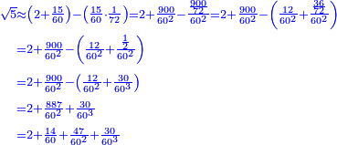 \scriptstyle{\color{blue}{\begin{align}\scriptstyle\sqrt{5}&\scriptstyle\approx\left(2+\frac{15}{60}\right)-\left(\frac{15}{60}\sdot\frac{1}{72}\right)=2+\frac{900}{60^2}-\frac{\frac{900}{72}}{60^2}=2+\frac{900}{60^2}-\left(\frac{12}{60^2}+\frac{\frac{36}{72}}{60^2}\right)\\&\scriptstyle=2+\frac{900}{60^2}-\left(\frac{12}{60^2}+\frac{\frac{1}{2}}{60^2}\right)\\&\scriptstyle=2+\frac{900}{60^2}-\left(\frac{12}{60^2}+\frac{30}{60^3}\right)\\&\scriptstyle=2+\frac{887}{60^2}+\frac{30}{60^3}\\&\scriptstyle=2+\frac{14}{60}+\frac{47}{60^2}+\frac{30}{60^3}\\\end{align}}}