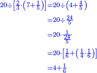 {\color{blue}{\begin{align}\scriptstyle20\div\left[\frac{2}{3}\sdot\left(7+\frac{1}{5}\right)\right]&\scriptstyle=20\div\left(4+\frac{4}{5}\right)\\&\scriptstyle=20\div\frac{24}{5}\\&\scriptstyle=20\sdot\frac{1}{\frac{24}{5}}\\&\scriptstyle=20\sdot\left[\frac{1}{6}+\left(\frac{1}{4}\sdot\frac{1}{6}\right)\right]\\&\scriptstyle=4+\frac{1}{6}\\\end{align}}}
