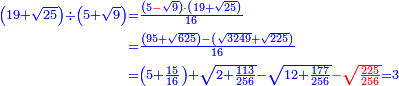 \scriptstyle{\color{blue}{\begin{align}\scriptstyle\left(19+\sqrt{25}\right)\div\left(5+\sqrt{9}\right)&\scriptstyle=\frac{\left(5{\color{red}{-}}\sqrt{9}\right)\sdot\left(19+\sqrt{25}\right)}{16}\\&\scriptstyle=\frac{\left(95+\sqrt{625}\right)-\left(\sqrt{3249}+\sqrt{225}\right)}{16}\\&\scriptstyle=\left(5+\frac{15}{16}\right)+\sqrt{2+\frac{113}{256}}-\sqrt{12+\frac{177}{256}}{\color{red}{-\sqrt{\frac{225}{256}}}}=3\\\end{align}}}
