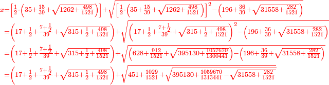 \scriptstyle{\color{red}{\begin{align}\scriptstyle x&\scriptstyle=\left[\frac{1}{2}\sdot\left(35+\frac{15}{39}+\sqrt{1262+\frac{498}{1521}}\right)\right]+\sqrt{\left[\frac{1}{2}\sdot\left(35+\frac{15}{39}+\sqrt{1262+\frac{498}{1521}}\right)\right]^2-\left(196+\frac{36}{39}+\sqrt{31558+\frac{282}{1521}}\right)}\\&\scriptstyle=\left(17+\frac{1}{2}+\frac{7+\frac{1}{2}}{39}+\sqrt{315+\frac{1}{2}+\frac{498}{1521}}\right)+\sqrt{\left(17+\frac{1}{2}+\frac{7+\frac{1}{2}}{39}+\sqrt{315+\frac{1}{2}+\frac{498}{1521}}\right)^2-\left(196+\frac{36}{39}+\sqrt{31558+\frac{282}{1521}}\right)}\\&\scriptstyle=\left(17+\frac{1}{2}+\frac{7+\frac{1}{2}}{39}+\sqrt{315+\frac{1}{2}+\frac{498}{1521}}\right)+\sqrt{\left(628+\frac{912}{1521}+\sqrt{395130+\frac{1057670}{1300441}}\right)-\left(196+\frac{36}{39}+\sqrt{31558+\frac{282}{1521}}\right)}\\&\scriptstyle=\left(17+\frac{1}{2}+\frac{7+\frac{1}{2}}{39}+\sqrt{315+\frac{1}{2}+\frac{498}{1521}}\right)+\sqrt{451+\frac{1029}{1521}+\sqrt{395130+\frac{1059670}{1313441}-\sqrt{31558+\frac{282}{1521}}}}\\\end{align}}}