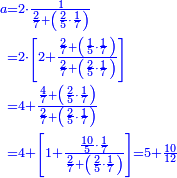 {\color{blue}{\begin{align}\scriptstyle a&\scriptstyle=2\sdot\frac{1}{\frac{2}{7}+\left(\frac{2}{5}\sdot\frac{1}{7}\right)}\\&\scriptstyle=2\sdot\left[2+\frac{\frac{2}{7}+\left(\frac{1}{5}\sdot\frac{1}{7}\right)}{\frac{2}{7}+\left(\frac{2}{5}\sdot\frac{1}{7}\right)}\right]\\&\scriptstyle=4+\frac{\frac{4}{7}+\left(\frac{2}{5}\sdot\frac{1}{7}\right)}{\frac{2}{7}+\left(\frac{2}{5}\sdot\frac{1}{7}\right)}\\&\scriptstyle=4+\left[1+\frac{\frac{10}{5}\sdot\frac{1}{7}}{\frac{2}{7}+\left(\frac{2}{5}\sdot\frac{1}{7}\right)}\right]=5+\frac{10}{12}\\\end{align}}}