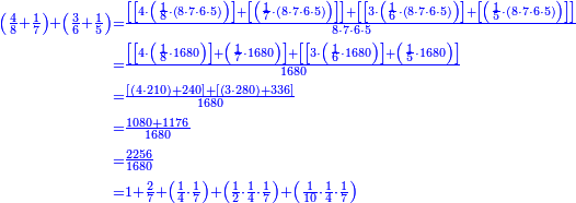 {\color{blue}{\begin{align}\scriptstyle\left(\frac{4}{8}+\frac{1}{7}\right)+\left(\frac{3}{6}+\frac{1}{5}\right)&\scriptstyle=\frac{\left[\left[4\sdot\left(\frac{1}{8}\sdot\left(8\sdot7\sdot6\sdot5\right)\right)\right]+\left[\left(\frac{1}{7}\sdot\left(8\sdot7\sdot6\sdot5\right)\right)\right]\right]+\left[\left[3\sdot\left(\frac{1}{6}\sdot\left(8\sdot7\sdot6\sdot5\right)\right)\right]+\left[\left(\frac{1}{5}\sdot\left(8\sdot7\sdot6\sdot5\right)\right)\right]\right]}{8\sdot7\sdot6\sdot5}\\&\scriptstyle=\frac{\left[\left[4\sdot\left(\frac{1}{8}\sdot1680\right)\right]+\left(\frac{1}{7}\sdot1680\right)\right]+\left[\left[3\sdot\left(\frac{1}{6}\sdot1680\right)\right]+\left(\frac{1}{5}\sdot1680\right)\right]}{1680}\\&\scriptstyle=\frac{\left[\left(4\sdot210\right)+240\right]+\left[\left(3\sdot280\right)+336\right]}{1680}\\&\scriptstyle=\frac{1080+1176}{1680}\\&\scriptstyle=\frac{2256}{1680}\\&\scriptstyle=1+\frac{2}{7}+\left(\frac{1}{4}\sdot\frac{1}{7}\right)+\left(\frac{1}{2}\sdot\frac{1}{4}\sdot\frac{1}{7}\right)+\left(\frac{1}{10}\sdot\frac{1}{4}\sdot\frac{1}{7}\right)\\\end{align}}}