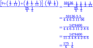 \scriptstyle{\color{blue}{\begin{align}\scriptstyle\frac{\left[9+\left(\frac{1}{3}\sdot\frac{1}{11}\right)+\left(\frac{4}{6}\sdot\frac{1}{3}\sdot\frac{1}{11}\right)\right]\sdot\left(\frac{33}{4}\sdot\frac{1}{4}\right)}{\frac{96}{5}\sdot\frac{1}{5}}&\scriptstyle=\frac{\frac{59136}{4}\sdot\frac{1}{4}\sdot\frac{1}{6}\sdot\frac{1}{3}\sdot\frac{1}{11}}{\frac{96}{5}\sdot\frac{1}{5}}\\&\scriptstyle=\frac{59136\sdot5\sdot5}{4\sdot4\sdot6\sdot3\sdot11\sdot96}\\&\scriptstyle=\frac{1478400}{4\sdot4\sdot6\sdot3\sdot11\sdot2\sdot8\sdot6}\\&\scriptstyle=\frac{1478400}{11\sdot3\sdot4\sdot8\sdot4\sdot2\sdot6\sdot6}\\&\scriptstyle=\frac{175}{6}\sdot\frac{1}{6}\\\end{align}}}