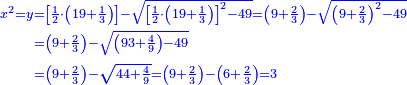 \scriptstyle{\color{blue}{\begin{align}\scriptstyle x^2=y&\scriptstyle=\left[\frac{1}{2}\sdot\left(19+\frac{1}{3}\right)\right]-\sqrt{\left[\frac{1}{2}\sdot\left(19+\frac{1}{3}\right)\right]^2-49}=\left(9+\frac{2}{3}\right)-\sqrt{\left(9+\frac{2}{3}\right)^2-49}\\&\scriptstyle=\left(9+\frac{2}{3}\right)-\sqrt{\left(93+\frac{4}{9}\right)-49}\\&\scriptstyle=\left(9+\frac{2}{3}\right)-\sqrt{44+\frac{4}{9}}=\left(9+\frac{2}{3}\right)-\left(6+\frac{2}{3}\right)=3\\\end{align}}}