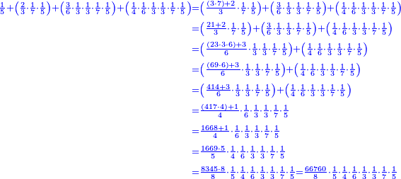 \scriptstyle{\color{blue}{\begin{align}\scriptstyle\frac{1}{5}+\left(\frac{2}{3}\sdot\frac{1}{7}\sdot\frac{1}{5}\right)+\left(\frac{3}{6}\sdot\frac{1}{3}\sdot\frac{1}{3}\sdot\frac{1}{7}\sdot\frac{1}{5}\right)+\left(\frac{1}{4}\sdot\frac{1}{6}\sdot\frac{1}{3}\sdot\frac{1}{3}\sdot\frac{1}{7}\sdot\frac{1}{5}\right)&\scriptstyle=\left(\frac{\left(3\sdot7\right)+2}{3}\sdot\frac{1}{7}\sdot\frac{1}{5}\right)+\left(\frac{3}{6}\sdot\frac{1}{3}\sdot\frac{1}{3}\sdot\frac{1}{7}\sdot\frac{1}{5}\right)+\left(\frac{1}{4}\sdot\frac{1}{6}\sdot\frac{1}{3}\sdot\frac{1}{3}\sdot\frac{1}{7}\sdot\frac{1}{5}\right)\\&\scriptstyle=\left(\frac{21+2}{3}\sdot\frac{1}{7}\sdot\frac{1}{5}\right)+\left(\frac{3}{6}\sdot\frac{1}{3}\sdot\frac{1}{3}\sdot\frac{1}{7}\sdot\frac{1}{5}\right)+\left(\frac{1}{4}\sdot\frac{1}{6}\sdot\frac{1}{3}\sdot\frac{1}{3}\sdot\frac{1}{7}\sdot\frac{1}{5}\right)\\&\scriptstyle=\left(\frac{\left(23\sdot3\sdot6\right)+3}{6}\sdot\frac{1}{3}\sdot\frac{1}{3}\sdot\frac{1}{7}\sdot\frac{1}{5}\right)+\left(\frac{1}{4}\sdot\frac{1}{6}\sdot\frac{1}{3}\sdot\frac{1}{3}\sdot\frac{1}{7}\sdot\frac{1}{5}\right)\\&\scriptstyle=\left(\frac{\left(69\sdot6\right)+3}{6}\sdot\frac{1}{3}\sdot\frac{1}{3}\sdot\frac{1}{7}\sdot\frac{1}{5}\right)+\left(\frac{1}{4}\sdot\frac{1}{6}\sdot\frac{1}{3}\sdot\frac{1}{3}\sdot\frac{1}{7}\sdot\frac{1}{5}\right)\\&\scriptstyle=\left(\frac{414+3}{6}\sdot\frac{1}{3}\sdot\frac{1}{3}\sdot\frac{1}{7}\sdot\frac{1}{5}\right)+\left(\frac{1}{4}\sdot\frac{1}{6}\sdot\frac{1}{3}\sdot\frac{1}{3}\sdot\frac{1}{7}\sdot\frac{1}{5}\right)\\&\scriptstyle=\frac{\left(417\sdot4\right)+1}{4}\sdot\frac{1}{6}\sdot\frac{1}{3}\sdot\frac{1}{3}\sdot\frac{1}{7}\sdot\frac{1}{5}\\&\scriptstyle=\frac{1668+1}{4}\sdot\frac{1}{6}\sdot\frac{1}{3}\sdot\frac{1}{3}\sdot\frac{1}{7}\sdot\frac{1}{5}\\&\scriptstyle=\frac{1669\sdot5}{5}\sdot\frac{1}{4}\sdot\frac{1}{6}\sdot\frac{1}{3}\sdot\frac{1}{3}\sdot\frac{1}{7}\sdot\frac{1}{5}\\&\scriptstyle=\frac{8345\sdot8}{8}\sdot\frac{1}{5}\sdot\frac{1}{4}\sdot\frac{1}{6}\sdot\frac{1}{3}\sdot\frac{1}{3}\sdot\frac{1}{7}\sdot\frac{1}{5}=\frac{66760}{8}\sdot\frac{1}{5}\sdot\frac{1}{4}\sdot\frac{1}{6}\sdot\frac{1}{3}\sdot\frac{1}{3}\sdot\frac{1}{7}\sdot\frac{1}{5}\\\end{align}}}