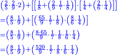 \scriptstyle{\color{blue}{\begin{align}&\scriptstyle\left(\frac{2}{5}\sdot\frac{2}{9}\sdot2\right)+\left[\left[\frac{1}{8}+\left(\frac{2}{9}\sdot\frac{1}{7}\sdot\frac{1}{8}\right)\right]\sdot\left[\frac{1}{4}+\left(\frac{2}{6}\sdot\frac{1}{4}\right)\right]\right]\\&\scriptstyle=\left(\frac{8}{5}\sdot\frac{1}{9}\right)+\left[\left(\frac{65}{9}\sdot\frac{1}{7}\sdot\frac{1}{8}\right)\sdot\left(\frac{8}{6}\sdot\frac{1}{4}\right)\right]\\&\scriptstyle=\left(\frac{8}{5}\sdot\frac{1}{9}\right)+\left(\frac{8\sdot65}{9}\sdot\frac{1}{7}\sdot\frac{1}{8}\sdot\frac{1}{6}\sdot\frac{1}{4}\right)\\&\scriptstyle=\left(\frac{8}{5}\sdot\frac{1}{9}\right)+\left(\frac{520}{9}\sdot\frac{1}{7}\sdot\frac{1}{8}\sdot\frac{1}{6}\sdot\frac{1}{4}\right)\\\end{align}}}