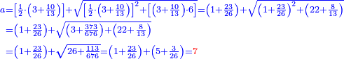 \scriptstyle{\color{blue}{\begin{align}\scriptstyle a&\scriptstyle=
\left[\frac{1}{2}\sdot\left(3+\frac{10}{13}\right)\right]+\sqrt{\left[\frac{1}{2}\sdot\left(3+\frac{10}{13}\right)\right]^2+
\left[\left(3+\frac{10}{13}\right)\sdot6\right]}=
\left(1+\frac{23}{26}\right)+\sqrt{\left(1+\frac{23}{26}\right)^2+\left(22+\frac{8}{13}\right)}\\&\scriptstyle=\left(1+\frac{23}{26}\right)+\sqrt{\left(3+\frac{373}{676}\right)+\left(22+\frac{8}{13}\right)}\\&\scriptstyle=\left(1+\frac{23}{26}\right)+\sqrt{26+\frac{113}{676}}=\left(1+\frac{23}{26}\right)+\left(5+\frac{3}{26}\right)={\color{red}{7}}\\\end{align}}}