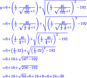 {\color{blue}{\begin{align}\scriptstyle y&\scriptstyle=6+\left(\frac{1}{2}\sdot\frac{40}{\sqrt{\frac{12}{192}}+1}\right)+\sqrt{\left(\frac{1}{2}\sdot\frac{40}{\sqrt{\frac{12}{192}}+1}\right)^2-192}\\&\scriptstyle=6+\left(\frac{1}{2}\sdot\frac{40}{\sqrt{\frac{1}{2}\sdot\frac{1}{8}}+1}\right)+\sqrt{\left(\frac{1}{2}\sdot\frac{40}{\sqrt{\frac{1}{2}\sdot\frac{1}{8}}+1}\right)^2-192}\\&\scriptstyle=6+\left(\frac{1}{2}\sdot\frac{40}{\frac{1}{4}+1}\right)+\sqrt{\left(\frac{1}{2}\sdot\frac{40}{\frac{1}{4}+1}\right)^2-192}\\&\scriptstyle=6+\left(\frac{1}{2}\sdot32\right)+\sqrt{\left(\frac{1}{2}\sdot32\right)^2-192}\\&\scriptstyle=6+16+\sqrt{16^2-192}\\&\scriptstyle=6+16+\sqrt{256-192}\\&\scriptstyle=6+16+\sqrt{64}=6+16+8=6+24=30\\\end{align}}}