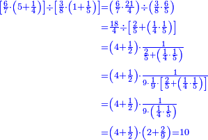 {\color{blue}{\begin{align}\scriptstyle\left[\frac{6}{7}\sdot\left(5+\frac{1}{4}\right)\right]\div\left[\frac{3}{8}\sdot\left(1+\frac{1}{5}\right)\right]&\scriptstyle=\left(\frac{6}{7}\sdot\frac{21}{4}\right)\div\left(\frac{3}{8}\sdot\frac{6}{5}\right)\\&\scriptstyle=\frac{18}{4}\div\left[\frac{2}{5}+\left(\frac{1}{4}\sdot\frac{1}{5}\right)\right]\\&\scriptstyle=\left(4+\frac{1}{2}\right)\sdot\frac{1}{\frac{2}{5}+\left(\frac{1}{4}\sdot\frac{1}{5}\right)}\\&\scriptstyle=\left(4+\frac{1}{2}\right)\sdot\frac{1}{9\sdot\frac{1}{9}\sdot\left[\frac{2}{5}+\left(\frac{1}{4}\sdot\frac{1}{5}\right)\right]}\\&\scriptstyle=\left(4+\frac{1}{2}\right)\sdot\frac{1}{9\sdot\left(\frac{1}{4}\sdot\frac{1}{5}\right)}\\&\scriptstyle=\left(4+\frac{1}{2}\right)\sdot\left(2+\frac{2}{9}\right)=10\\\end{align}}}