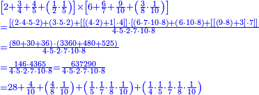 {\color{blue}{\begin{align}&\scriptstyle\left[2+\frac{3}{4}+\frac{4}{5}+\left(\frac{1}{2}\sdot\frac{1}{5}\right)\right]\times\left[6+\frac{6}{7}+\frac{9}{10}+\left(\frac{3}{8}\sdot\frac{1}{10}\right)\right]\\&\scriptstyle=\frac{\left[\left(2\sdot4\sdot5\sdot2\right)+\left(3\sdot5\sdot2\right)+\left[\left[\left(4\sdot2\right)+1\right]\sdot4\right]\right]\sdot\left[\left(6\sdot7\sdot10\sdot8\right)+\left(6\sdot10\sdot8\right)+\left[\left[\left(9\sdot8\right)+3\right]\sdot7\right]\right]}{4\sdot5\sdot2\sdot7\sdot10\sdot8}\\&\scriptstyle=\frac{\left(80+30+36\right)\sdot\left(3360+480+525\right)}{4\sdot5\sdot2\sdot7\sdot10\sdot8}\\&\scriptstyle=\frac{146\sdot4365}{4\sdot5\sdot2\sdot7\sdot10\sdot8}=\frac{637290}{4\sdot5\sdot2\sdot7\sdot10\sdot8}\\&\scriptstyle=28+\frac{4}{10}+\left(\frac{4}{8}\sdot\frac{1}{10}\right)+\left(\frac{1}{5}\sdot\frac{1}{7}\sdot\frac{1}{8}\sdot\frac{1}{10}\right)+\left(\frac{1}{4}\sdot\frac{1}{5}\sdot\frac{1}{7}\sdot\frac{1}{8}\sdot\frac{1}{10}\right)\\ \end{align}}}