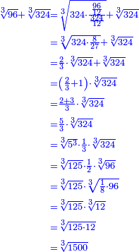 \scriptstyle{\color{blue}{\begin{align}\scriptstyle\sqrt[3]{96}+\sqrt[3]{324}&\scriptstyle=\sqrt[3]{324\sdot\frac{\frac{96}{12}}{\frac{324}{12}}}+\sqrt[3]{324}\\&\scriptstyle=\sqrt[3]{324\sdot\frac{8}{27}}+\sqrt[3]{324}\\&\scriptstyle=\frac{2}{3}\sdot\sqrt[3]{324}+\sqrt[3]{324}\\&\scriptstyle=\left(\frac{2}{3}+1\right)\sdot\sqrt[3]{324}\\&\scriptstyle=\frac{2+3}{3}\sdot\sqrt[3]{324}\\&\scriptstyle=\frac{5}{3}\sdot\sqrt[3]{324}\\&\scriptstyle=\sqrt[3]{5^3}\sdot\frac{1}{3}\sdot\sqrt[3]{324}\\&\scriptstyle=\sqrt[3]{125}\sdot\frac{1}{2}\sdot\sqrt[3]{96}\\&\scriptstyle=\sqrt[3]{125}\sdot\sqrt[3]{\frac{1}{8}\sdot96}\\&\scriptstyle=\sqrt[3]{125}\sdot\sqrt[3]{12}\\&\scriptstyle=\sqrt[3]{125\sdot12}\\&\scriptstyle=\sqrt[3]{1500}\\\end{align}}}