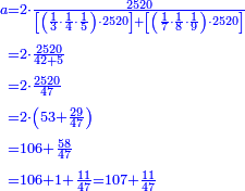 {\color{blue}{\begin{align}\scriptstyle a&\scriptstyle=2\sdot\frac{2520}{\left[\left(\frac{1}{3}\sdot\frac{1}{4}\sdot\frac{1}{5}\right)\sdot2520\right]+\left[\left(\frac{1}{7}\sdot\frac{1}{8}\sdot\frac{1}{9}\right)\sdot2520\right]}\\&\scriptstyle=2\sdot\frac{2520}{42+5}\\&\scriptstyle=2\sdot\frac{2520}{47}\\&\scriptstyle=2\sdot\left(53+\frac{29}{47}\right)\\&\scriptstyle=106+\frac{58}{47}\\&\scriptstyle=106+1+\frac{11}{47}=107+\frac{11}{47}\\\end{align}}}