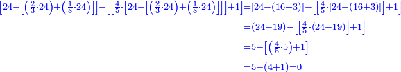 \scriptstyle{\color{blue}{\begin{align}\scriptstyle\left[24-\left[\left(\frac{2}{3}\sdot24\right)+\left(\frac{1}{8}\sdot24\right)\right]\right]-\left[\left[\frac{4}{5}\sdot\left[24-\left[\left(\frac{2}{3}\sdot24\right)+\left(\frac{1}{8}\sdot24\right)\right]\right]\right]+1\right]&\scriptstyle=\left[24-\left(16+3\right)\right]-\left[\left[\frac{4}{5}\sdot\left[24-\left(16+3\right)\right]\right]+1\right]\\&\scriptstyle=\left(24-19\right)-\left[\left[\frac{4}{5}\sdot\left(24-19\right)\right]+1\right]\\&\scriptstyle=5-\left[\left(\frac{4}{5}\sdot5\right)+1\right]\\&\scriptstyle=5-\left(4+1\right)=0\\\end{align}}}