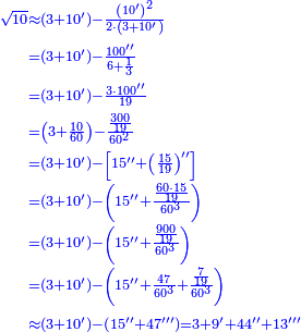 \scriptstyle{\color{blue}{\begin{align}\scriptstyle\sqrt{10}&\scriptstyle\approx\left(3+10^\prime\right)-\frac{\left(10^\prime\right)^2}{2\sdot\left(3+10^\prime\right)}\\&\scriptstyle=\left(3+10^\prime\right)-\frac{100^{\prime\prime}}{6+\frac{1}{3}}\\&\scriptstyle=\left(3+10^\prime\right)-\frac{3\sdot100^{\prime\prime}}{19}\\&\scriptstyle=\left(3+\frac{10}{60}\right)-\frac{\frac{300}{19}}{60^2}\\&\scriptstyle=\left(3+10^\prime\right)-\left[15^{\prime\prime}+\left(\frac{15}{19}\right)^{\prime\prime}\right]\\&\scriptstyle=\left(3+10^\prime\right)-\left(15^{\prime\prime}+\frac{\frac{60\sdot15}{19}}{60^3}\right)\\&\scriptstyle=\left(3+10^\prime\right)-\left(15^{\prime\prime}+\frac{\frac{900}{19}}{60^3}\right)\\&\scriptstyle=\left(3+10^\prime\right)-\left(15^{\prime\prime}+\frac{47}{60^3}+\frac{\frac{7}{19}}{60^3}\right)\\&\scriptstyle\approx\left(3+10^\prime\right)-\left(15^{\prime\prime}+47^{\prime\prime\prime}\right)=3+9^\prime+44^{\prime\prime}+13^{\prime\prime\prime}\\\end{align}}}