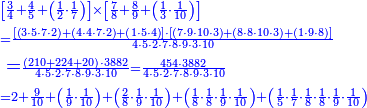 {\color{blue}{\begin{align}&\scriptstyle\left[\frac{3}{4}+\frac{4}{5}+\left(\frac{1}{2}\sdot\frac{1}{7}\right)\right]\times\left[\frac{7}{8}+\frac{8}{9}+\left(\frac{1}{3}\sdot\frac{1}{10}\right)\right]\\&\scriptstyle=\frac{\left[\left(3\sdot5\sdot7\sdot2\right)+\left(4\sdot4\sdot7\sdot2\right)+\left(1\sdot5\sdot4\right)\right]\sdot\left[\left(7\sdot9\sdot10\sdot3\right)+\left(8\sdot8\sdot10\sdot3\right)+\left(1\sdot9\sdot8\right)\right]}{4\sdot5\sdot2\sdot7\sdot8\sdot9\sdot3\sdot10}\\&=\scriptstyle\frac{\left(210+224+20\right)\sdot3882}{4\sdot5\sdot2\sdot7\sdot8\sdot9\sdot3\sdot10}=\frac{454\sdot3882}{4\sdot5\sdot2\sdot7\sdot8\sdot9\sdot3\sdot10}\\&\scriptstyle=2+\frac{9}{10}+\left(\frac{1}{9}\sdot\frac{1}{10}\right)+\left(\frac{2}{8}\sdot\frac{1}{9}\sdot\frac{1}{10}\right)+\left(\frac{1}{8}\sdot\frac{1}{8}\sdot\frac{1}{9}\sdot\frac{1}{10}\right)+\left(\frac{1}{5}\sdot\frac{1}{7}\sdot\frac{1}{8}\sdot\frac{1}{8}\sdot\frac{1}{9}\sdot\frac{1}{10}\right)\end{align}}}