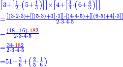 {\color{blue}{\begin{align}&\scriptstyle\left[3+\left[\frac{1}{2}\sdot\left(5+\frac{1}{3}\right)\right]\right]\times\left[4+\left[\frac{3}{4}\sdot\left(6+\frac{4}{5}\right)\right]\right]\\&\scriptstyle=\frac{\left[\left(3\sdot2\sdot3\right)+\left[\left[\left(5\sdot3\right)+1\right]\sdot1\right]\right]\sdot\left[\left(4\sdot4\sdot5\right)+\left[\left[\left(6\sdot5\right)+4\right]\sdot3\right]\right]}{2\sdot3\sdot4\sdot5}\\&\scriptstyle=\frac{\left(18+16\right)\sdot{\color{red}{18}}2}{2\sdot3\sdot4\sdot5}\\&\scriptstyle=\frac{34\sdot{\color{red}{18}}2}{2\sdot3\sdot4\sdot5}\\&\scriptstyle=51+\frac{3}{6}+\left(\frac{2}{5}\sdot\frac{1}{6}\right)\\\end{align}}}