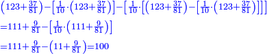 \scriptstyle{\color{blue}{\begin{align}&\scriptstyle\left(123+\frac{37}{81}\right)-\left[\frac{1}{10}\sdot\left(123+\frac{37}{81}\right)\right]-\left[\frac{1}{10}\sdot\left[\left(123+\frac{37}{81}\right)-\left[\frac{1}{10}\sdot\left(123+\frac{37}{81}\right)\right]\right]\right]\\&\scriptstyle=111+\frac{9}{81}-\left[\frac{1}{10}\sdot\left(111+\frac{9}{81}\right)\right]\\&\scriptstyle=111+\frac{9}{81}-\left(11+\frac{9}{81}\right)=100\\\end{align}}}