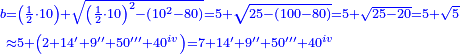 \scriptstyle{\color{blue}{\begin{align}\scriptstyle b&\scriptstyle=\left(\frac{1}{2}\sdot10\right)+\sqrt{\left(\frac{1}{2}\sdot10\right)^2-\left(10^2-80\right)}=5+\sqrt{25-\left(100-80\right)}=5+\sqrt{25-20}=5+\sqrt{5}\\&\scriptstyle\approx5+\left(2+14'+9''+50'''+40^{iv}\right)=7+14'+9''+50'''+40^{iv}\\\end{align}}}