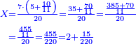\scriptstyle{\color{blue}{\begin{align}\scriptstyle X&\scriptstyle=\frac{7\sdot\left(5+\frac{10}{11}\right)}{20}=\frac{35+\frac{70}{11}}{20}=\frac{\frac{385+70}{11}}{20}\\&\scriptstyle=\frac{\frac{455}{11}}{20}=\frac{455}{220}=2+\frac{15}{220}\\\end{align}}}