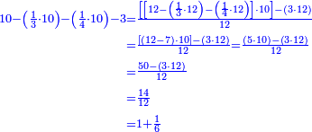 {\color{blue}{\begin{align}\scriptstyle10-\left(\frac{1}{3}\sdot10\right)-\left(\frac{1}{4}\sdot10\right)-3&\scriptstyle=\frac{\left[\left[12-\left(\frac{1}{3}\sdot12\right)-\left(\frac{1}{4}\sdot12\right)\right]\sdot10\right]-\left(3\sdot12\right)}{12}\\&\scriptstyle=\frac{\left[\left(12-7\right)\sdot10\right]-\left(3\sdot12\right)}{12}=\frac{\left(5\sdot10\right)-\left(3\sdot12\right)}{12}\\&\scriptstyle=\frac{50-\left(3\sdot12\right)}{12}\\&\scriptstyle=\frac{14}{12}\\&\scriptstyle=1+\frac{1}{6}\\\end{align}}}