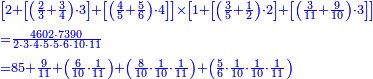 {\color{blue}{\begin{align}&\scriptstyle\left[2+\left[\left(\frac{2}{3}+\frac{3}{4}\right)\sdot3\right]+\left[\left(\frac{4}{5}+\frac{5}{6}\right)\sdot4\right]\right]\times\left[1+\left[\left(\frac{3}{5}+\frac{1}{2}\right)\sdot2\right]+\left[\left(\frac{3}{11}+\frac{9}{10}\right)\sdot3\right]\right]\\&\scriptstyle=\frac{4602\sdot7390}{2\sdot3\sdot4\sdot5\sdot5\sdot6\sdot10\sdot11}\\&\scriptstyle=85+\frac{9}{11}+\left(\frac{6}{10}\sdot\frac{1}{11}\right)+\left(\frac{8}{10}\sdot\frac{1}{10}\sdot\frac{1}{11}\right)+\left(\frac{5}{6}\sdot\frac{1}{10}\sdot\frac{1}{10}\sdot\frac{1}{11}\right)\\\end{align}}}