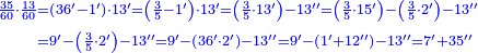 {\color{blue}{\begin{align}\scriptstyle\frac{35}{60}\sdot\frac{13}{60}&\scriptstyle=\left(36^\prime-1^\prime\right)\sdot13^\prime=\left(\frac{3}{5}-1^\prime\right)\sdot13^\prime=\left(\frac{3}{5}\sdot13^\prime\right)-13^{\prime\prime}=\left(\frac{3}{5}\sdot15^\prime\right)-\left(\frac{3}{5}\sdot2^\prime\right)-13^{\prime\prime}\\&\scriptstyle=9^\prime-\left(\frac{3}{5}\sdot2^\prime\right)-13^{\prime\prime}=9^\prime-\left(36^\prime\sdot2^\prime\right)-13^{\prime\prime}=9^\prime-\left(1^\prime+12^{\prime\prime}\right)-13^{\prime\prime}=7^\prime+35^{\prime\prime}\\\end{align}}}