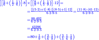 {\color{blue}{\begin{align}\scriptstyle\left[\left[\frac{5}{6}+\left(\frac{1}{2}\sdot\frac{1}{6}\right)\right]\sdot8\right]&\scriptstyle\times\left[\left[\frac{8}{9}+\left(\frac{1}{5}\sdot\frac{1}{9}\right)\right]\sdot12\right]=\\&\scriptstyle=\frac{\left[\left[\left(5\sdot2\right)+1\right]\sdot8\right]\sdot\left[\left[\left(8\sdot5\right)+1\right]\sdot12\right]}{6\sdot2\sdot9\sdot5}=\frac{\left(11\sdot8\right)\sdot\left(41\sdot12\right)}{6\sdot2\sdot9\sdot5}\\&\scriptstyle=\frac{88\sdot492}{6\sdot2\sdot9\sdot5}\\&\scriptstyle=\frac{43296}{6\sdot2\sdot9\sdot5}\\&\scriptstyle=80+\frac{1}{9}+\left(\frac{3}{6}\sdot\frac{1}{9}\right)+\left(\frac{3}{5}\sdot\frac{1}{6}\sdot\frac{1}{9}\right)\\\end{align}}}