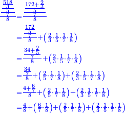 \scriptstyle{\color{blue}{\begin{align}\scriptstyle\frac{\frac{\frac{\frac{518}{3}}{5}}{7}}{8}&\scriptstyle=\frac{\frac{\frac{172+\frac{2}{3}}{5}}{7}}{8}\\&\scriptstyle=\frac{\frac{\frac{172}{5}}{7}}{8}+\left(\frac{2}{3}\sdot\frac{1}{5}\sdot\frac{1}{7}\sdot\frac{1}{8}\right)\\&\scriptstyle=\frac{\frac{34+\frac{2}{5}}{7}}{8}+\left(\frac{2}{3}\sdot\frac{1}{5}\sdot\frac{1}{7}\sdot\frac{1}{8}\right)\\&\scriptstyle=\frac{\frac{34}{7}}{8}+\left(\frac{2}{5}\sdot\frac{1}{7}\sdot\frac{1}{8}\right)+\left(\frac{2}{3}\sdot\frac{1}{5}\sdot\frac{1}{7}\sdot\frac{1}{8}\right)\\&\scriptstyle=\frac{4+\frac{6}{7}}{8}+\left(\frac{2}{5}\sdot\frac{1}{7}\sdot\frac{1}{8}\right)+\left(\frac{2}{3}\sdot\frac{1}{5}\sdot\frac{1}{7}\sdot\frac{1}{8}\right)\\&\scriptstyle=\frac{4}{8}+\left(\frac{6}{7}\sdot\frac{1}{8}\right)+\left(\frac{2}{5}\sdot\frac{1}{7}\sdot\frac{1}{8}\right)+\left(\frac{2}{3}\sdot\frac{1}{5}\sdot\frac{1}{7}\sdot\frac{1}{8}\right)\\\end{align}}}